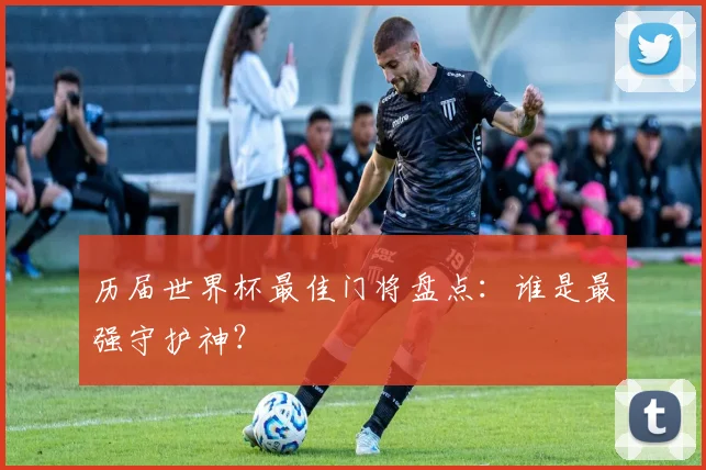 历届世界杯最佳门将盘点：谁是最强守护神？